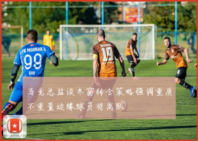 马竞总监谈冬窗转会策略强调重质不重量边缘球员将离队