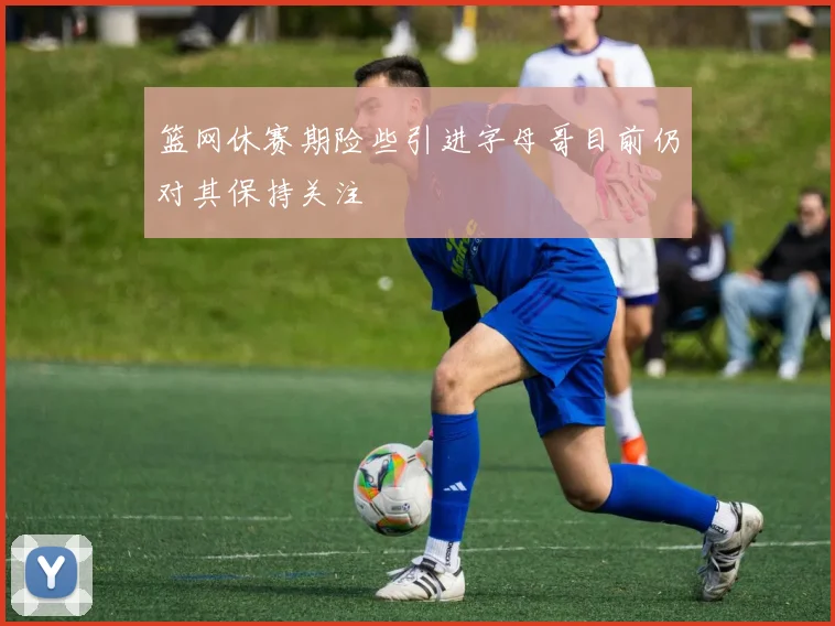 篮网休赛期险些引进字母哥目前仍对其保持关注