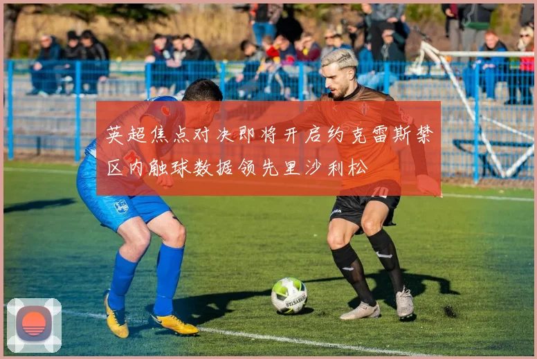 英超焦点对决即将开启约克雷斯禁区内触球数据领先里沙利松