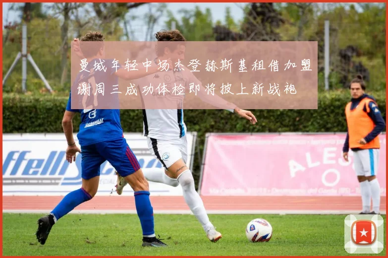 曼城年轻中场杰登赫斯基租借加盟谢周三成功体检即将披上新战袍