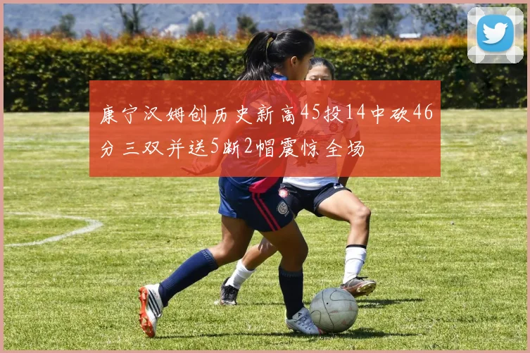 康宁汉姆创历史新高45投14中砍46分三双并送5断2帽震惊全场