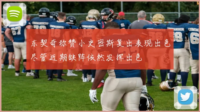 东契奇称赞小史密斯复出表现出色尽管近期缺阵依然发挥出色