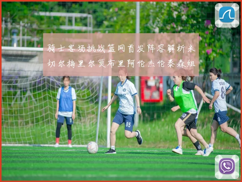 骑士客场挑战篮网首发阵容解析米切尔梅里尔莫布里阿伦杰伦泰森组合亮点