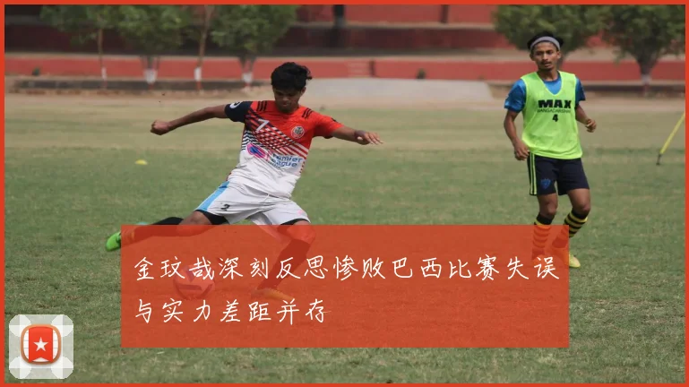 金玟哉深刻反思惨败巴西比赛失误与实力差距并存