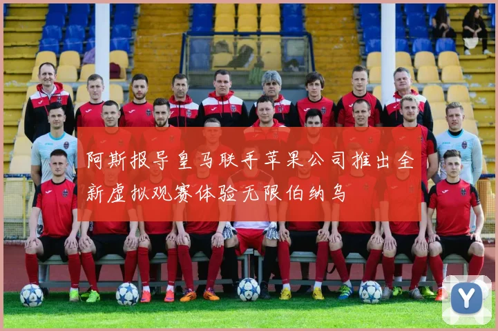 阿斯报导皇马联手苹果公司推出全新虚拟观赛体验无限伯纳乌