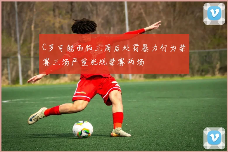 C罗可能面临三周后处罚暴力行为禁赛三场严重犯规禁赛两场