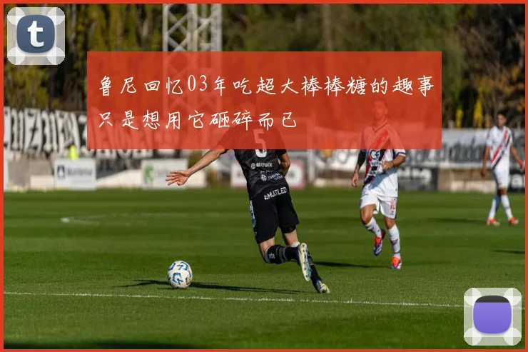 鲁尼回忆03年吃超大棒棒糖的趣事只是想用它砸碎而已