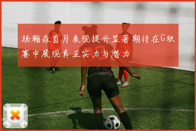 杨瀚森首月表现提升显著期待在G联赛中展现真正实力与潜力