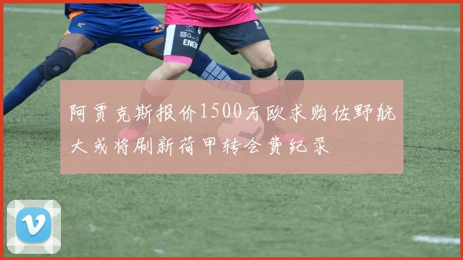 阿贾克斯报价1500万欧求购佐野航大或将刷新荷甲转会费纪录