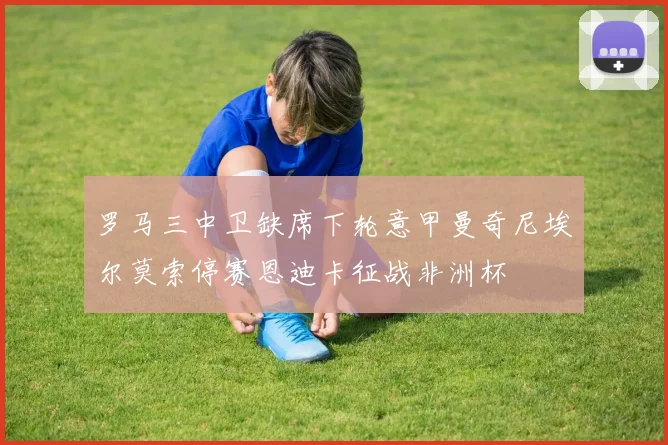 罗马三中卫缺席下轮意甲曼奇尼埃尔莫索停赛恩迪卡征战非洲杯