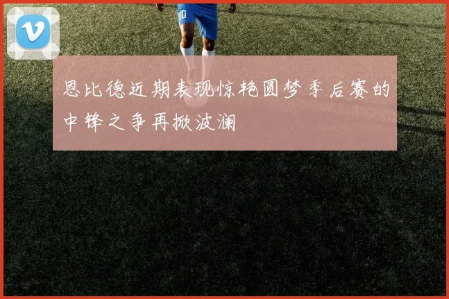 恩比德近期表现惊艳圆梦季后赛的中锋之争再掀波澜