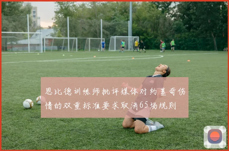 恩比德训练师批评媒体对约基奇伤情的双重标准要求取消65场规则