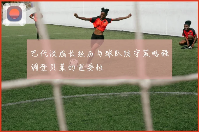 巴代谈成长经历与球队防守策略强调登贝莱的重要性