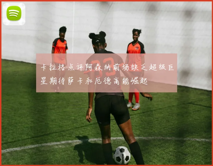 卡拉格点评阿森纳前场缺乏超级巨星期待萨卡和厄德高能崛起