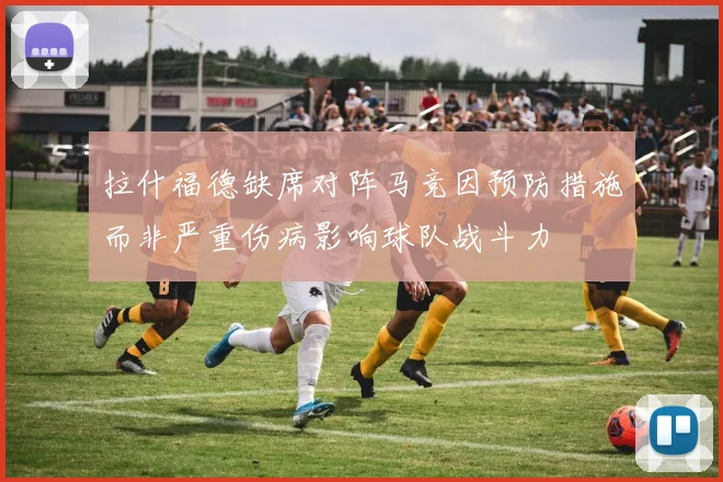 拉什福德缺席对阵马竞因预防措施而非严重伤病影响球队战斗力