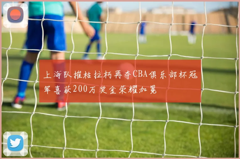 上海队摧枯拉朽再夺CBA俱乐部杯冠军喜获200万奖金荣耀加冕