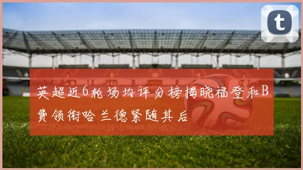 英超近6轮场均评分榜揭晓福登和B费领衔哈兰德紧随其后