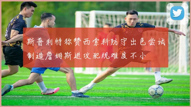 斯普利特称赞西索科防守出色尝试制造詹姆斯进攻犯规难度不小