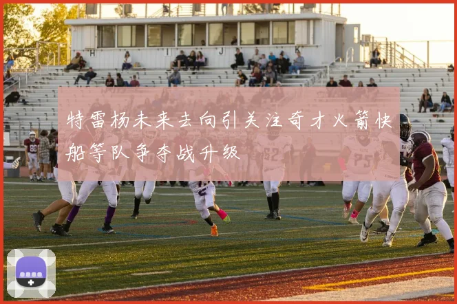 特雷杨未来去向引关注奇才火箭快船等队争夺战升级