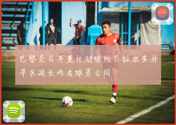巴黎圣日耳曼计划续约贝拉尔多并寻求延长两名球员合同