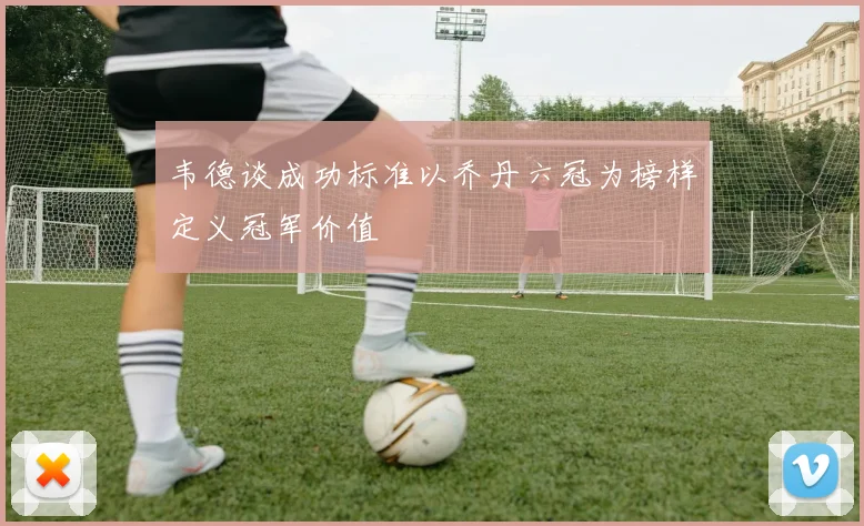 韦德谈成功标准以乔丹六冠为榜样定义冠军价值