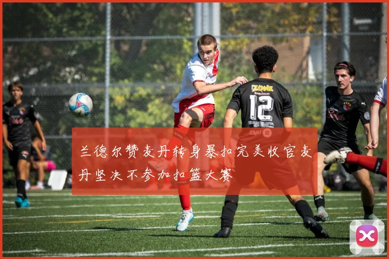 兰德尔赞麦丹转身暴扣完美收官麦丹坚决不参加扣篮大赛