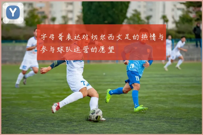 字母哥表达对切尔西女足的热情与参与球队运营的愿望