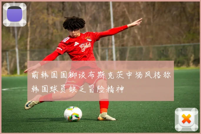 前韩国国脚谈布斯克茨中场风格称韩国球员缺乏冒险精神